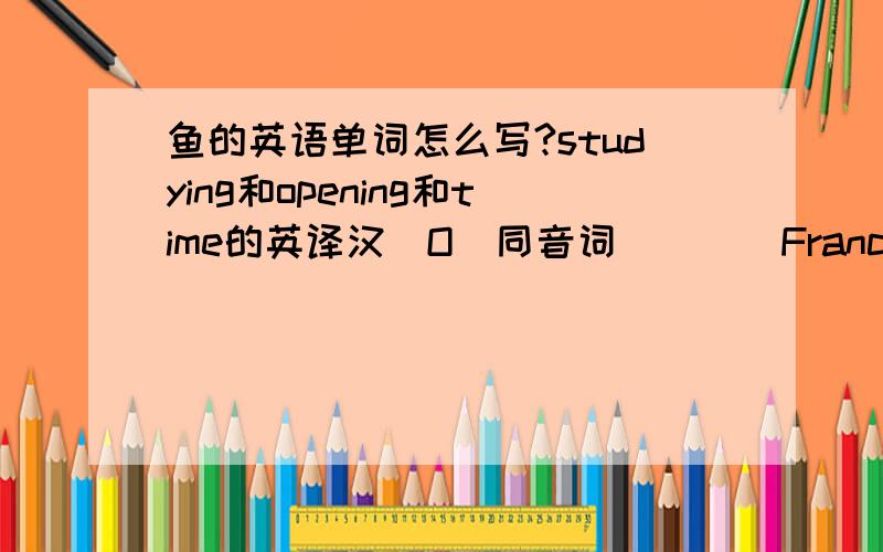 鱼的英语单词怎么写?studying和opening和time的英译汉．O（同音词）＿＿＿France(形容词）＿＿＿