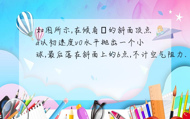 如图所示,在倾角α的斜面顶点a以初速度v0水平抛出一个小球,最后落在斜面上的b点,不计空气阻力.