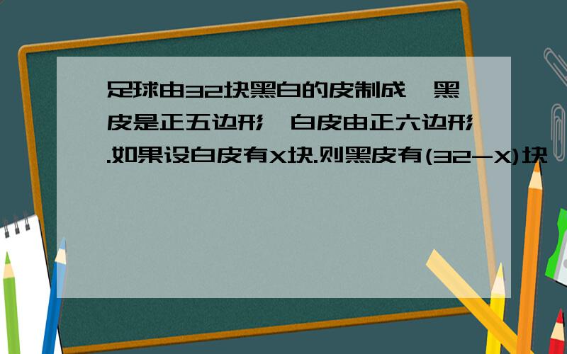 足球由32块黑白的皮制成,黑皮是正五边形,白皮由正六边形.如果设白皮有X块.则黑皮有(32-X)块,每块白皮共有6X条边.黑皮共有3X条边.你年通过列方程算出足球的黑.白皮的快数吗?