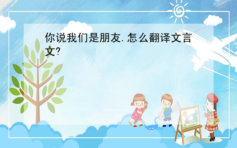 你说我们是朋友.怎么翻译文言文?