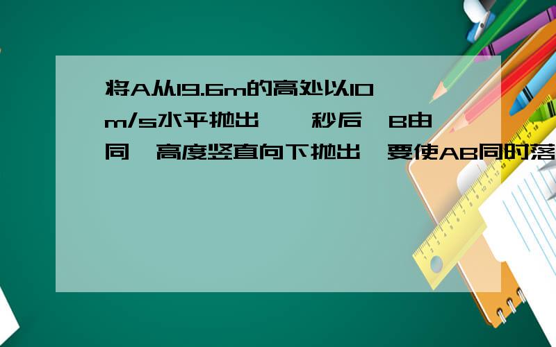 将A从19.6m的高处以10m/s水平抛出,一秒后,B由同一高度竖直向下抛出,要使AB同时落地,则B的初速度应是多少