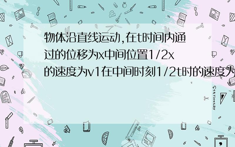 物体沿直线运动,在t时间内通过的位移为x中间位置1/2x的速度为v1在中间时刻1/2t时的速度为v2,v1和v2的关A.当物体做匀加速直线运动时v1>v2B.当物体做匀减速直线运动时v1>v2C.当物体做匀加速直线