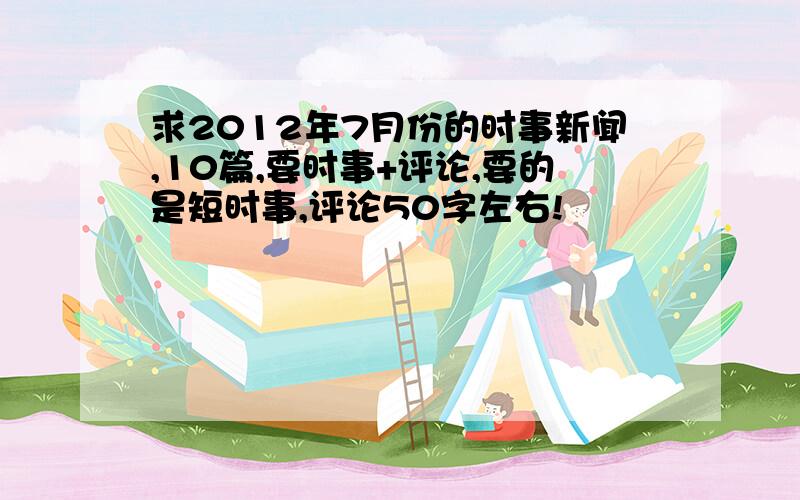 求2012年7月份的时事新闻,10篇,要时事+评论,要的是短时事,评论50字左右!