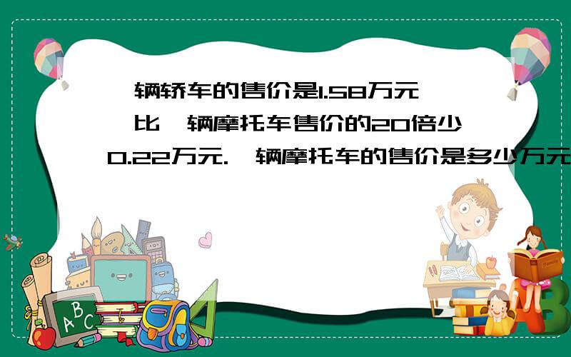 一辆轿车的售价是1.58万元,比一辆摩托车售价的20倍少0.22万元.一辆摩托车的售价是多少万元?急方程