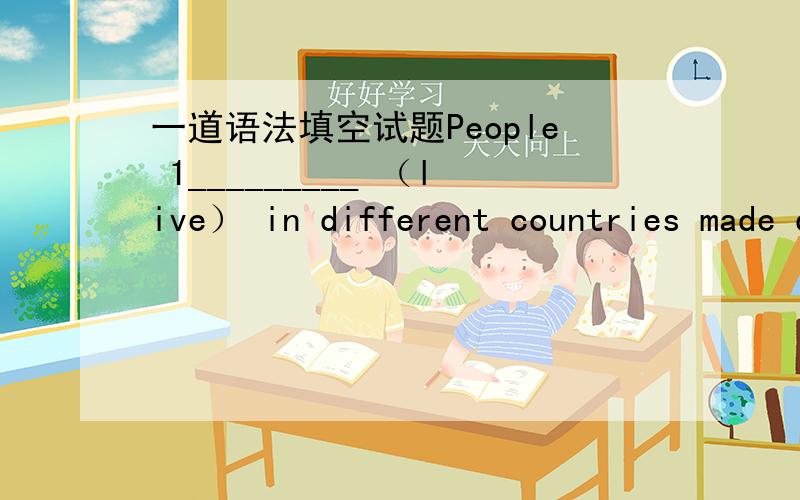 一道语法填空试题People 1_________ （live） in different countries made different kinds of words. Today there are about fifteen hundred 2_________ in the world. Each contains many thousands of words. A very large dictionary, for example, con