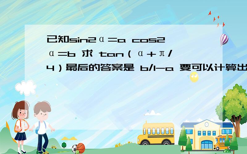 已知sin2α=a cos2α=b 求 tan（α+π/4）最后的答案是 b/1-a 要可以计算出答案的，