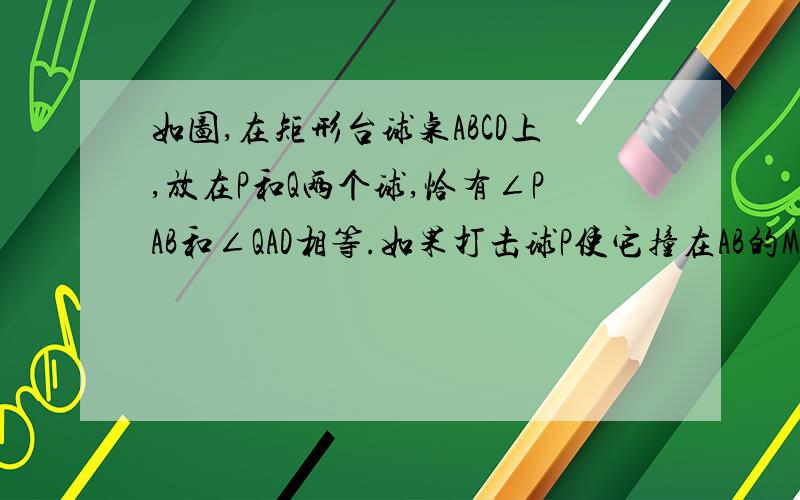 如图,在矩形台球桌ABCD上,放在P和Q两个球,恰有∠PAB和∠QAD相等.如果打击球P使它撞在AB的M点反弹后弹到球Q,其路线记为P→M→Q；如果打击球Q使它撞在AD的N点反弹后撞到球P,其路线记为Q→N→P.