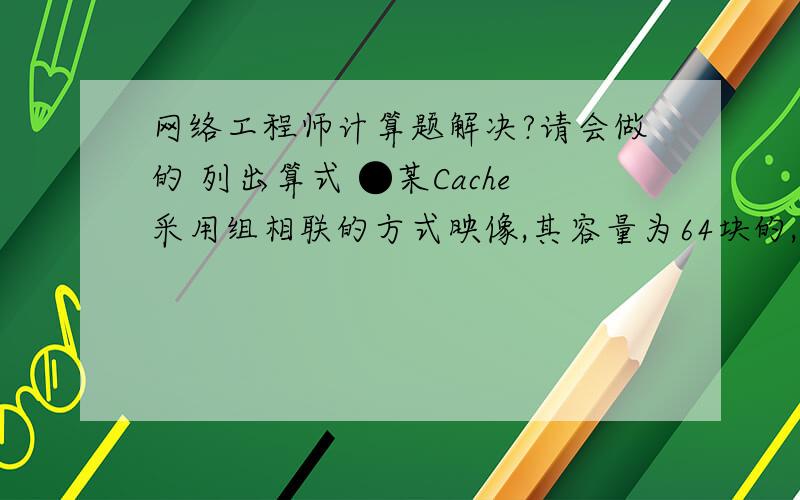 网络工程师计算题解决?请会做的 列出算式 ●某Cache采用组相联的方式映像,其容量为64块的,字块大小为128个字,每4块为一组.若主容量为4096块,且以字编址,那么主存地址应为( )位,主存区号应为