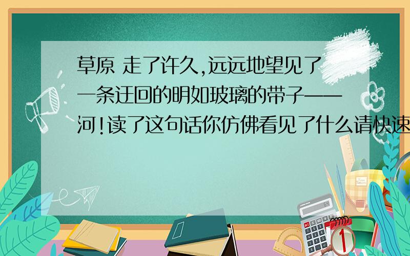 草原 走了许久,远远地望见了一条迂回的明如玻璃的带子——河!读了这句话你仿佛看见了什么请快速回答.