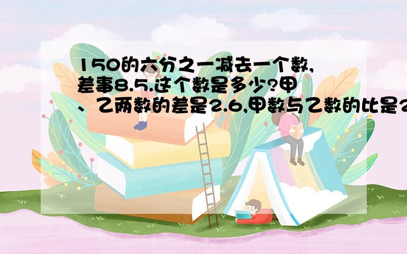 150的六分之一减去一个数,差事8.5.这个数是多少?甲、乙两数的差是2.6,甲数与乙数的比是2:3.求乙数.