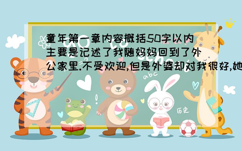 童年第一章内容概括50字以内主要是记述了我随妈妈回到了外公家里.不受欢迎,但是外婆却对我很好,她陪我度过了很多有意义的时光.她教我读书让我学习.后来舅舅们因为怕我的妈妈来抢夺财