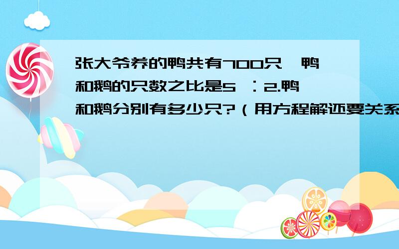 张大爷养的鸭共有700只,鸭和鹅的只数之比是5 ：2.鸭和鹅分别有多少只?（用方程解还要关系式）张大爷养的鸭共有700只,鸭和鹅的只数之比是5 ：2.鸭和鹅分别有多少只?（用方程解还要关系式