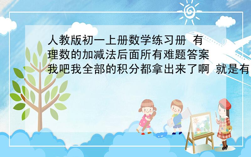 人教版初一上册数学练习册 有理数的加减法后面所有难题答案我吧我全部的积分都拿出来了啊 就是有理数加减法后面的说有难题 难题就是没课的最后一题 因为我们到时候还要做练习册的我