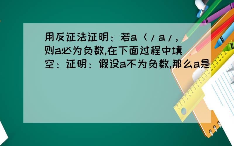 用反证法证明：若a＜/a/,则a必为负数,在下面过程中填空：证明：假设a不为负数,那么a是（ ）或a是（ ）（1）如果a是零,那么a=/a/（ ）这与（ ）矛盾,所以a不可能是（ ）（2）如果a是（ ）,那