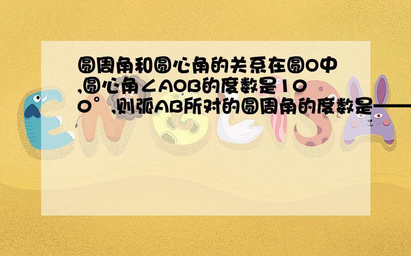 圆周角和圆心角的关系在圆O中,圆心角∠AOB的度数是100°,则弧AB所对的圆周角的度数是——