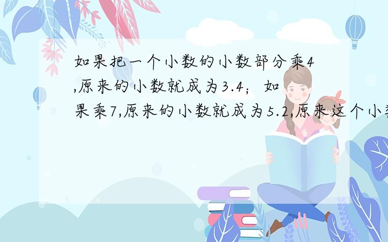 如果把一个小数的小数部分乘4,原来的小数就成为3.4；如果乘7,原来的小数就成为5.2,原来这个小数是（ ）.为什么?