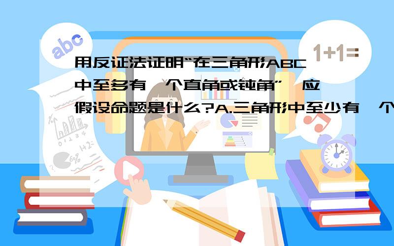 用反证法证明“在三角形ABC中至多有一个直角或钝角”,应假设命题是什么?A.三角形中至少有一个直角或钝角B.三角形中至少有两个直角或钝角C.三角形中都是直角或钝角D.三角形中三个角都是