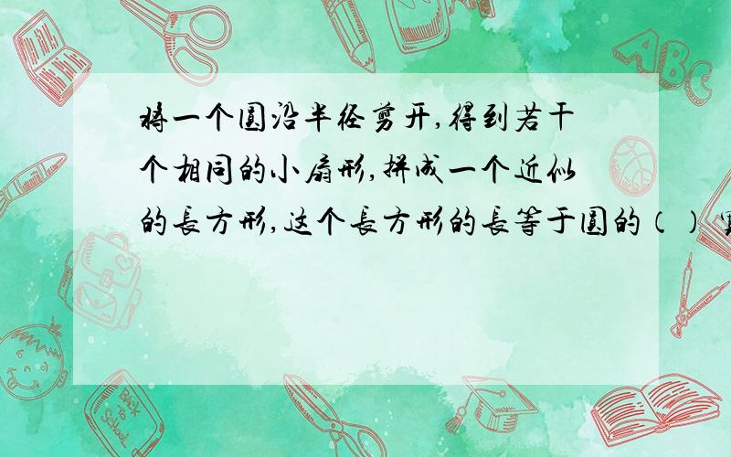 将一个圆沿半径剪开,得到若干个相同的小扇形,拼成一个近似的长方形,这个长方形的长等于圆的（） 宽等于圆的（）如果这个长方形的宽是2厘米,那么长方形的长是（）厘米,周长是（）厘米