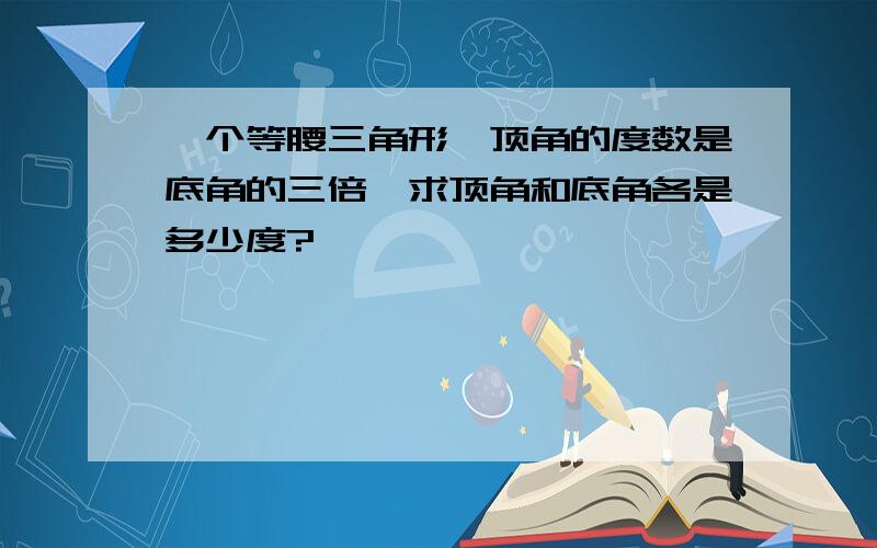 一个等腰三角形,顶角的度数是底角的三倍,求顶角和底角各是多少度?