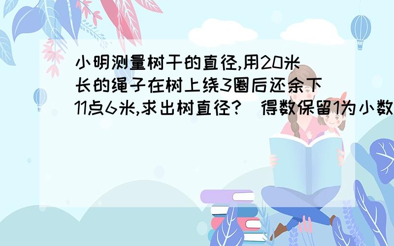 小明测量树干的直径,用20米长的绳子在树上绕3圈后还余下11点6米,求出树直径?（得数保留1为小数）