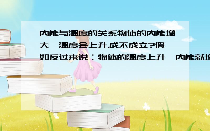 内能与温度的关系物体的内能增大,温度会上升.成不成立?假如反过来说：物体的温度上升,内能就增大.这有成不成立?