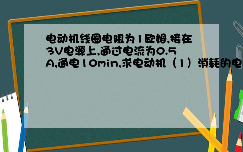 电动机线圈电阻为1欧姆,接在3V电源上,通过电流为0.5A,通电10min,求电动机（1）消耗的电能（2）产生的热量（3）工作效率