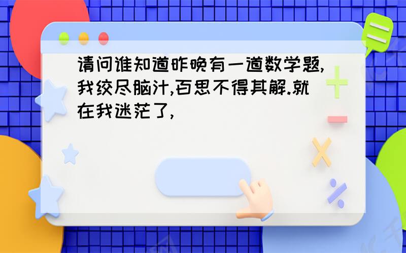 请问谁知道昨晚有一道数学题,我绞尽脑汁,百思不得其解.就在我迷茫了,