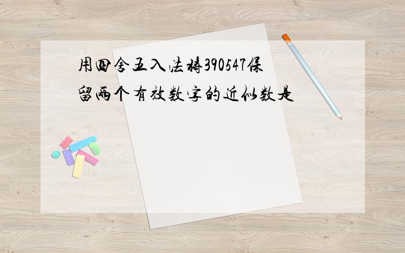 用四舍五入法将390547保留两个有效数字的近似数是