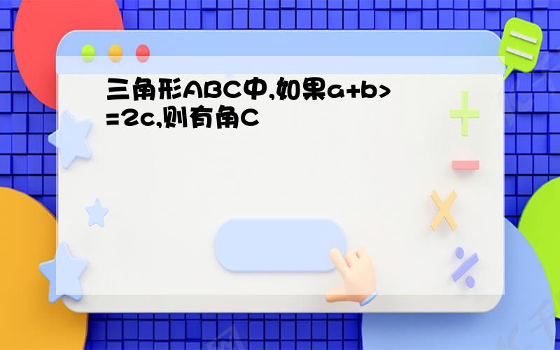 三角形ABC中,如果a+b>=2c,则有角C