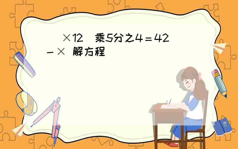 （ ×12）乘5分之4＝42－× 解方程