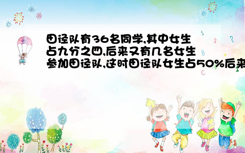 田径队有36名同学,其中女生占九分之四,后来又有几名女生参加田径队,这时田径队女生占50%后来又来又来了多少名女生?哥哥姐姐们，明天就要交了