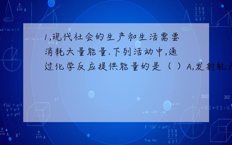 1,现代社会的生产和生活需要消耗大量能量.下列活动中,通过化学反应提供能量的是（ ）A,发射航天飞机 B,水车汲水灌溉 C,太阳能供热 D ,风力发电2,下列物质在氧气中燃烧能生成白色固体的是