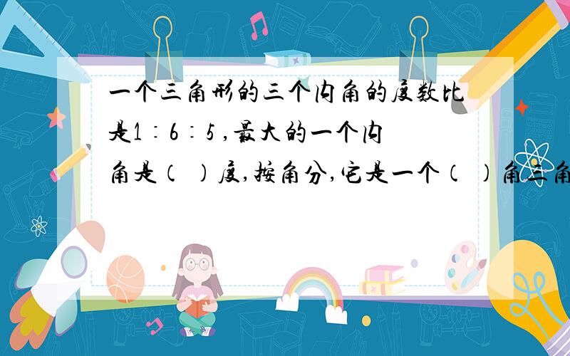 一个三角形的三个内角的度数比是1∶6∶5 ,最大的一个内角是（ ）度,按角分,它是一个（ ）角三角形.=.=告诉我为什么,想学点东西=.=