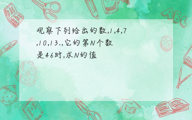 观察下列给出的数,1,4,7,10,13.,它的第N个数是46时,求N的值