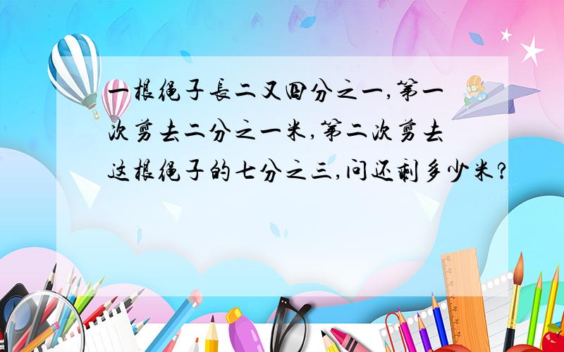 一根绳子长二又四分之一,第一次剪去二分之一米,第二次剪去这根绳子的七分之三,问还剩多少米?