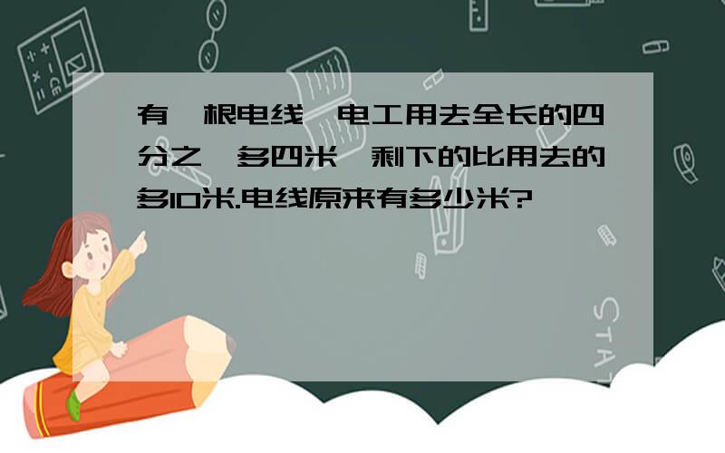 有一根电线,电工用去全长的四分之一多四米,剩下的比用去的多10米.电线原来有多少米?