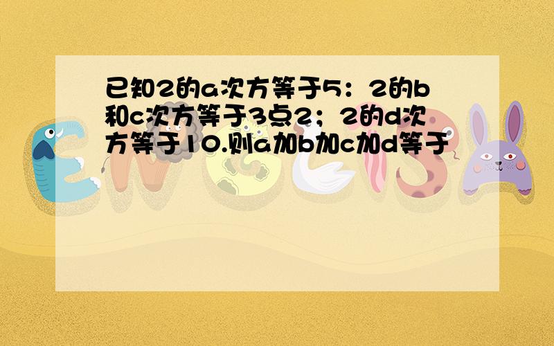 已知2的a次方等于5：2的b和c次方等于3点2；2的d次方等于10.则a加b加c加d等于