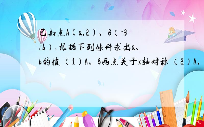 已知点A(a,2)、B（-3,b）,根据下列条件求出a、b的值 （1）A、B两点关于x轴对称 （2）A、B两点关于y轴对已知点A(a,2)、B（-3,b）,根据下列条件求出a、b的值 （1）A、B两点关于x轴对称 （2）A、B两