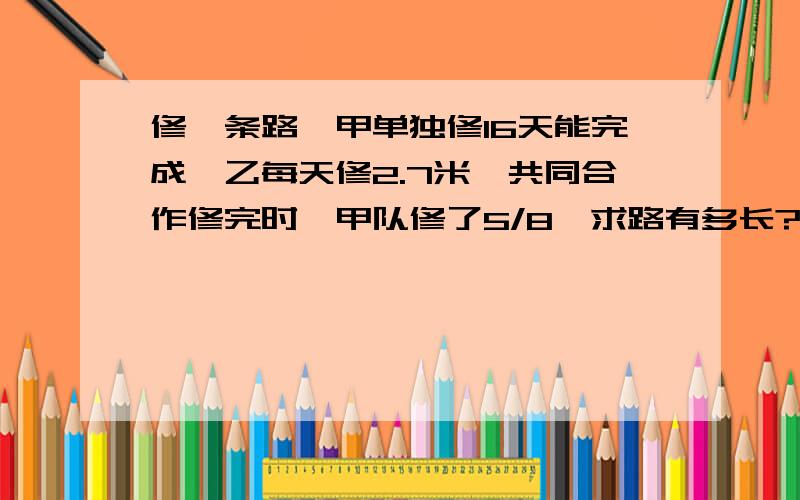 修一条路,甲单独修16天能完成,乙每天修2.7米,共同合作修完时,甲队修了5/8,求路有多长?