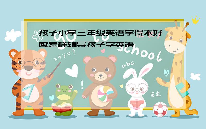 孩子小学三年级英语学得不好,应怎样辅导孩子学英语