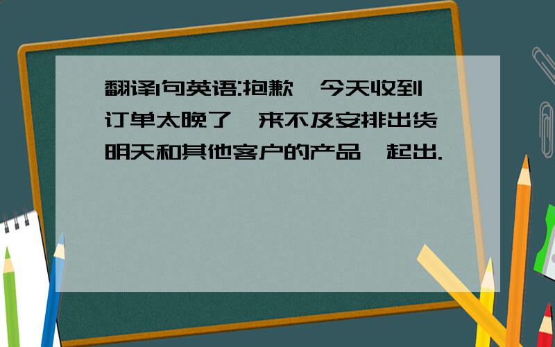 翻译1句英语:抱歉,今天收到订单太晚了,来不及安排出货,明天和其他客户的产品一起出.