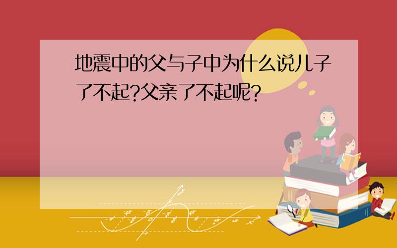 地震中的父与子中为什么说儿子了不起?父亲了不起呢?