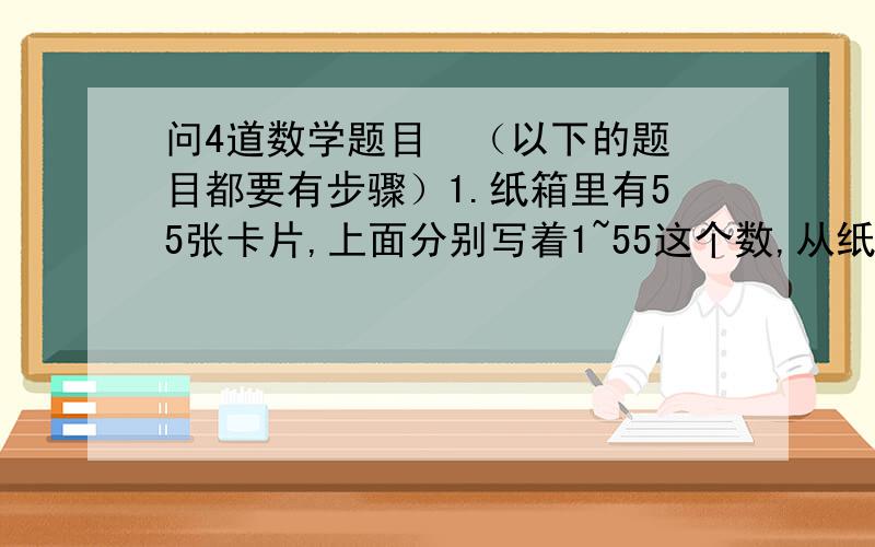 问4道数学题目  （以下的题目都要有步骤）1.纸箱里有55张卡片,上面分别写着1~55这个数,从纸箱中任意摸出若干张小卡片,然后算出这些卡片各数之和,再将这个和的个位上的数写在一张新纸片