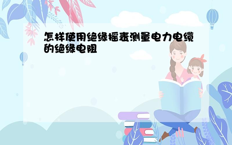 怎样使用绝缘摇表测量电力电缆的绝缘电阻