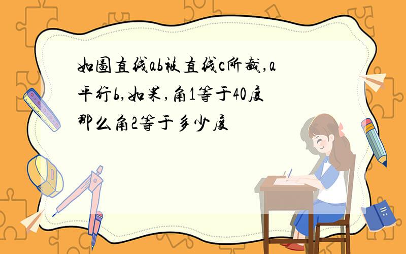 如图直线ab被直线c所截,a平行b,如果,角1等于40度那么角2等于多少度