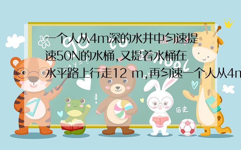 一个人从4m深的水井中匀速提速50N的水桶,又提着水桶在水平路上行走12 m,再匀速一个人从4m深的水井中匀速提速50N的水桶,又提着水桶在水平路上行走12 m,再匀速走下4m深的地下室,则此人对水桶