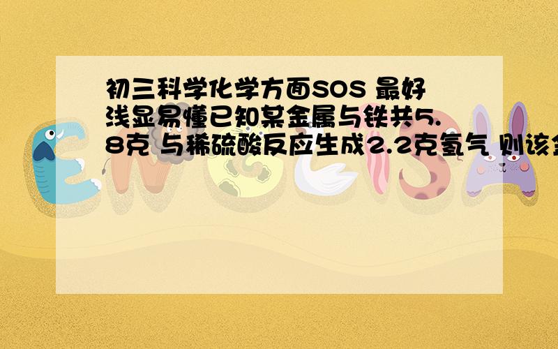 初三科学化学方面SOS 最好浅显易懂已知某金属与铁共5.8克 与稀硫酸反应生成2.2克氢气 则该金属是A 镁B 锌C铝D银