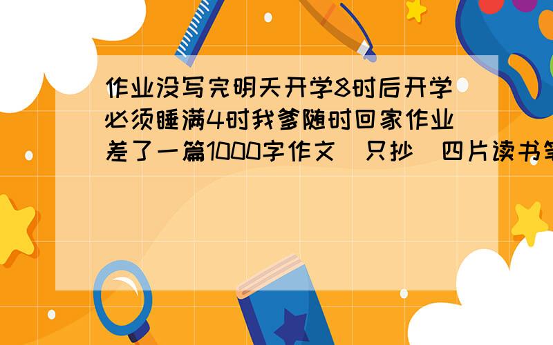 作业没写完明天开学8时后开学必须睡满4时我爹随时回家作业差了一篇1000字作文（只抄）四片读书笔记和大半本寒假生活及5张A4知识梳理,咋办啊求解决办法