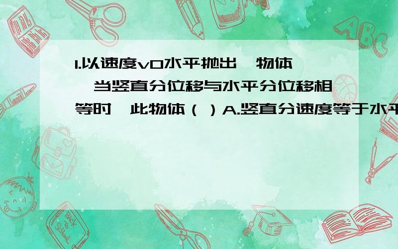 1.以速度v0水平抛出一物体,当竖直分位移与水平分位移相等时,此物体（）A.竖直分速度等于水平分速度 B.瞬时速度√5 v0 C.运动时间2v0/g D.位移2√2vo^2/g2.以9.8m/s的水平初速度v0抛出的物体,飞行