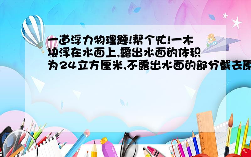 一道浮力物理题!帮个忙!一木块浮在水面上,露出水面的体积为24立方厘米,不露出水面的部分截去原水下又有18立方厘米露出水面.求它原来的体积?和它的密度?